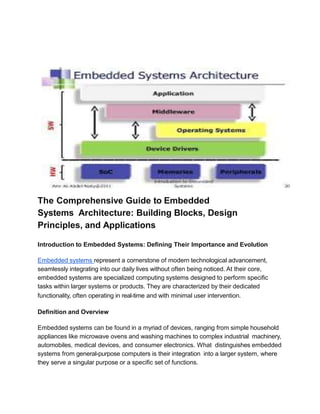 The Comprehensive Guide to Embedded
Systems Architecture: Building Blocks, Design
Principles, and Applications
Introduction to Embedded Systems: Deﬁning Their Importance and Evolution
Embedded systems represent a cornerstone of modern technological advancement,
seamlessly integrating into our daily lives without often being noticed. At their core,
embedded systems are specialized computing systems designed to perform speciﬁc
tasks within larger systems or products. They are characterized by their dedicated
functionality, often operating in real-time and with minimal user intervention.
Deﬁnition and Overview
Embedded systems can be found in a myriad of devices, ranging from simple household
appliances like microwave ovens and washing machines to complex industrial machinery,
automobiles, medical devices, and consumer electronics. What distinguishes embedded
systems from general-purpose computers is their integration into a larger system, where
they serve a singular purpose or a speciﬁc set of functions.
 