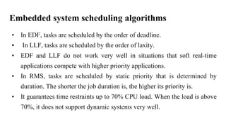 Embedded system scheduling algorithms
• In EDF, tasks are scheduled by the order of deadline.
• In LLF, tasks are scheduled by the order of laxity.
• EDF and LLF do not work very well in situations that soft real-time
applications compete with higher priority applications.
• In RMS, tasks are scheduled by static priority that is determined by
duration. The shorter the job duration is, the higher its priority is.
• It guarantees time restraints up to 70% CPU load. When the load is above
70%, it does not support dynamic systems very well.
 