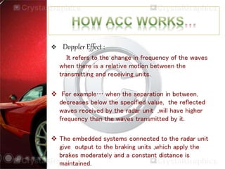  Doppler Effect :
It refers to the change in frequency of the waves
when there is a relative motion between the
transmitting and receiving units.
 For example… when the separation in between,
decreases below the specified value, the reflected
waves received by the radar unit ,will have higher
frequency than the waves transmitted by it.
 The embedded systems connected to the radar unit
give output to the braking units ,which apply the
brakes moderately and a constant distance is
maintained.
 
