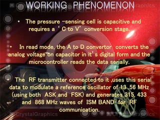 • The pressure –sensing cell is capacitive and
requires a ‘ C to V’ conversion stage.
• In read mode, the A to D convertor converts the
analog voltage on capacitor in it’s digital form and the
microcontroller reads the data serially.
• The RF transmitter connected to it ,uses this serial
data to modulate a reference oscillator of 13 .56 MHz
(using both ASK and FSK) and generates 315, 433
and 868 MHz waves of ISM BAND for RF
communication.
 