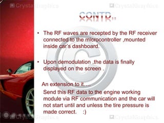 • The RF waves are recepted by the RF receiver
connected to the microcontroller ,mounted
inside car’s dashboard.
• Upon demodulation ,the data is finally
displayed on the screen .
An extension to it….
Send this RF data to the engine working
module via RF communication and the car will
not start until and unless the tire pressure is
made correct. :)
 