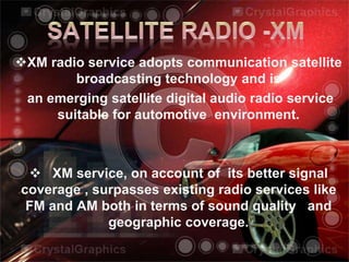 XM radio service adopts communication satellite
broadcasting technology and is
an emerging satellite digital audio radio service
suitable for automotive environment.
 XM service, on account of its better signal
coverage , surpasses existing radio services like
FM and AM both in terms of sound quality and
geographic coverage.
 
