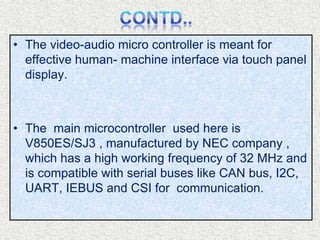 • The video-audio micro controller is meant for
effective human- machine interface via touch panel
display.
• The main microcontroller used here is
V850ES/SJ3 , manufactured by NEC company ,
which has a high working frequency of 32 MHz and
is compatible with serial buses like CAN bus, I2C,
UART, IEBUS and CSI for communication.
 