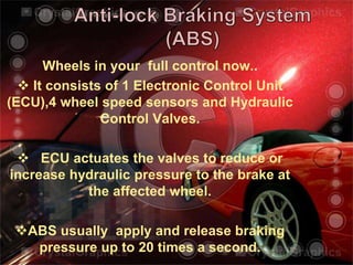 Wheels in your full control now..
 It consists of 1 Electronic Control Unit
(ECU),4 wheel speed sensors and Hydraulic
Control Valves.
 ECU actuates the valves to reduce or
increase hydraulic pressure to the brake at
the affected wheel.
ABS usually apply and release braking
pressure up to 20 times a second.
 