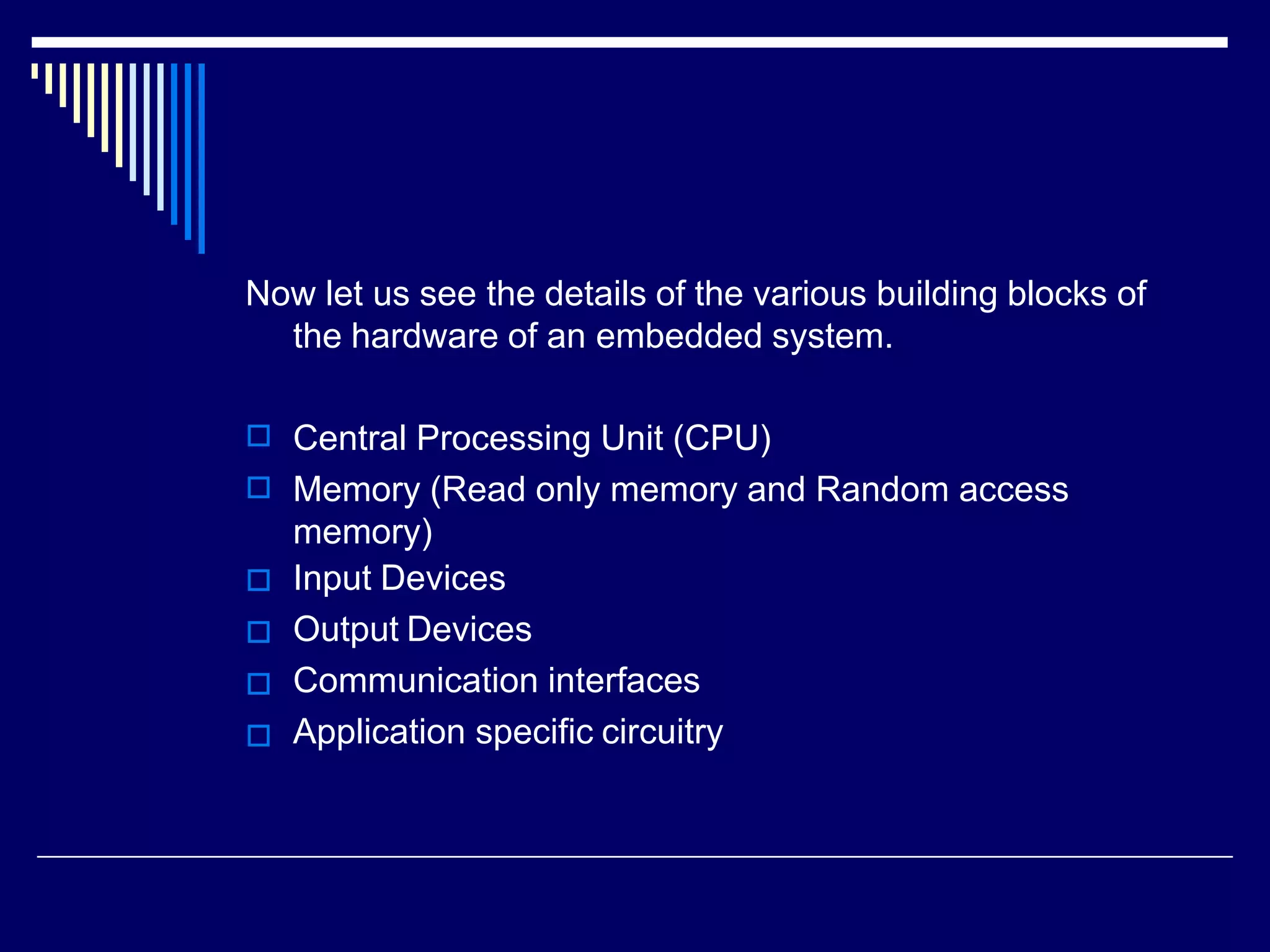 Now let us see the details of the various building blocks of
the hardware of an embedded system.






Central Processing Unit (CPU)
Memory (Read only memory and Random access
memory)
Input Devices
Output Devices
Communication interfaces
Application specific circuitry
 