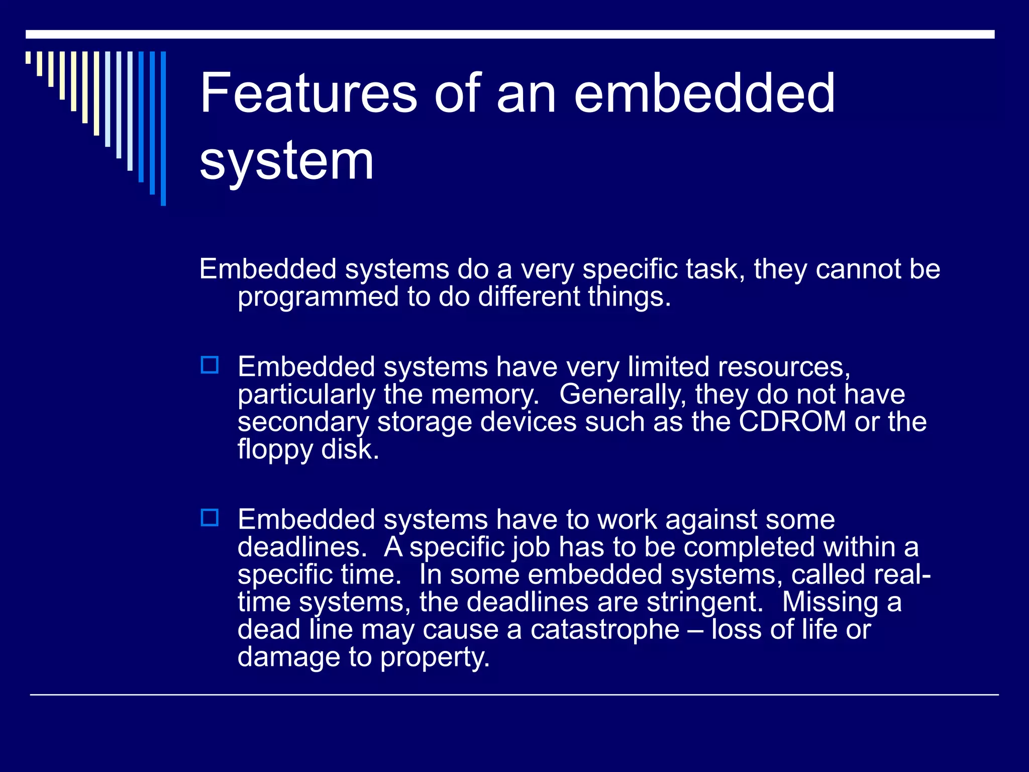Features of an embedded
system
Embedded systems do a very specific task, they cannot be
programmed to do different things.
 Embedded systems have very limited resources,
particularly the memory. Generally, they do not have
secondary storage devices such as the CDROM or the
floppy disk.
 Embedded systems have to work against some
deadlines. A specific job has to be completed within a
specific time. In some embedded systems, called real-
time systems, the deadlines are stringent. Missing a
dead line may cause a catastrophe – loss of life or
damage to property.
 