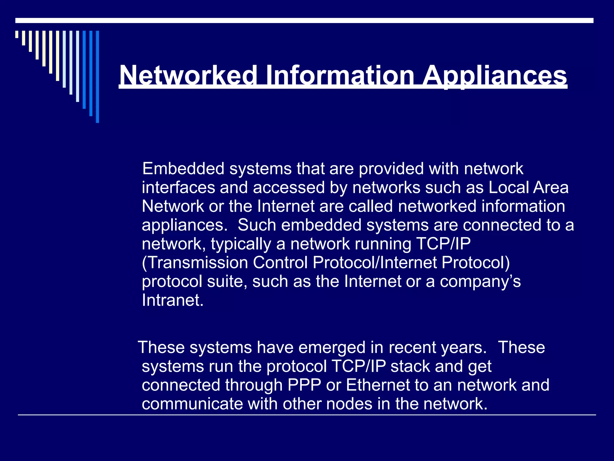 Networked Information Appliances
Embedded systems that are provided with network
interfaces and accessed by networks such as Local Area
Network or the Internet are called networked information
appliances. Such embedded systems are connected to a
network, typically a network running TCP/IP
(Transmission Control Protocol/Internet Protocol)
protocol suite, such as the Internet or a company’s
Intranet.
These systems have emerged in recent years. These
systems run the protocol TCP/IP stack and get
connected through PPP or Ethernet to an network and
communicate with other nodes in the network.
 