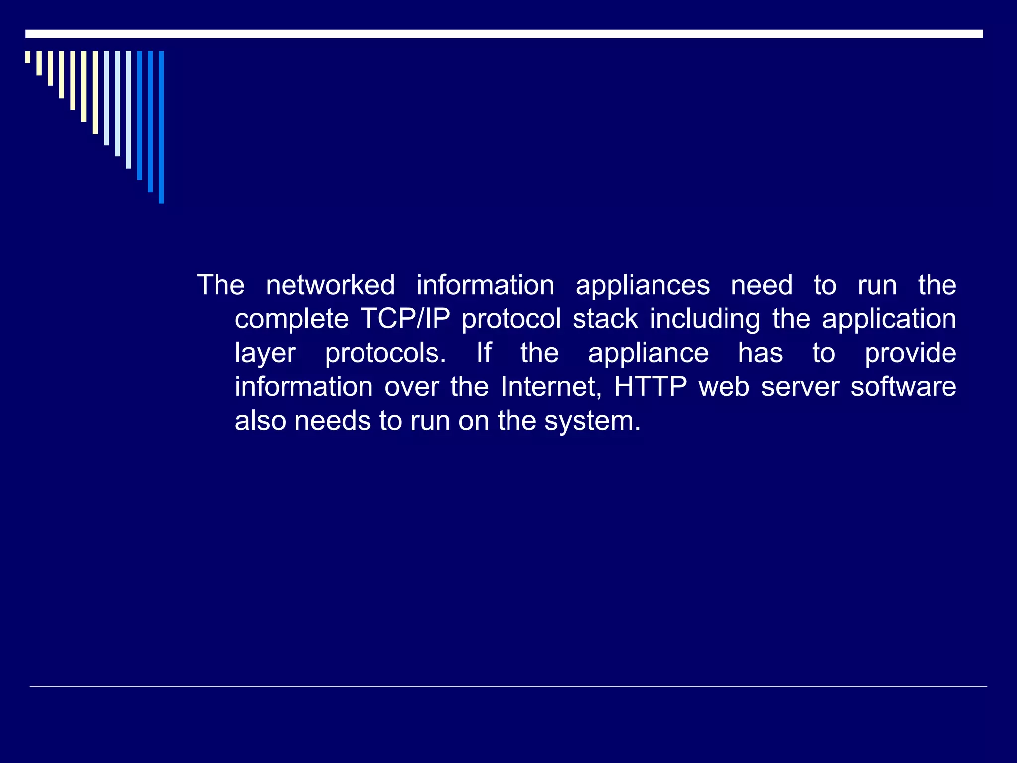 The networked information appliances need to run the
complete TCP/IP protocol stack including the application
layer protocols. If the appliance has to provide
information over the Internet, HTTP web server software
also needs to run on the system.
 
