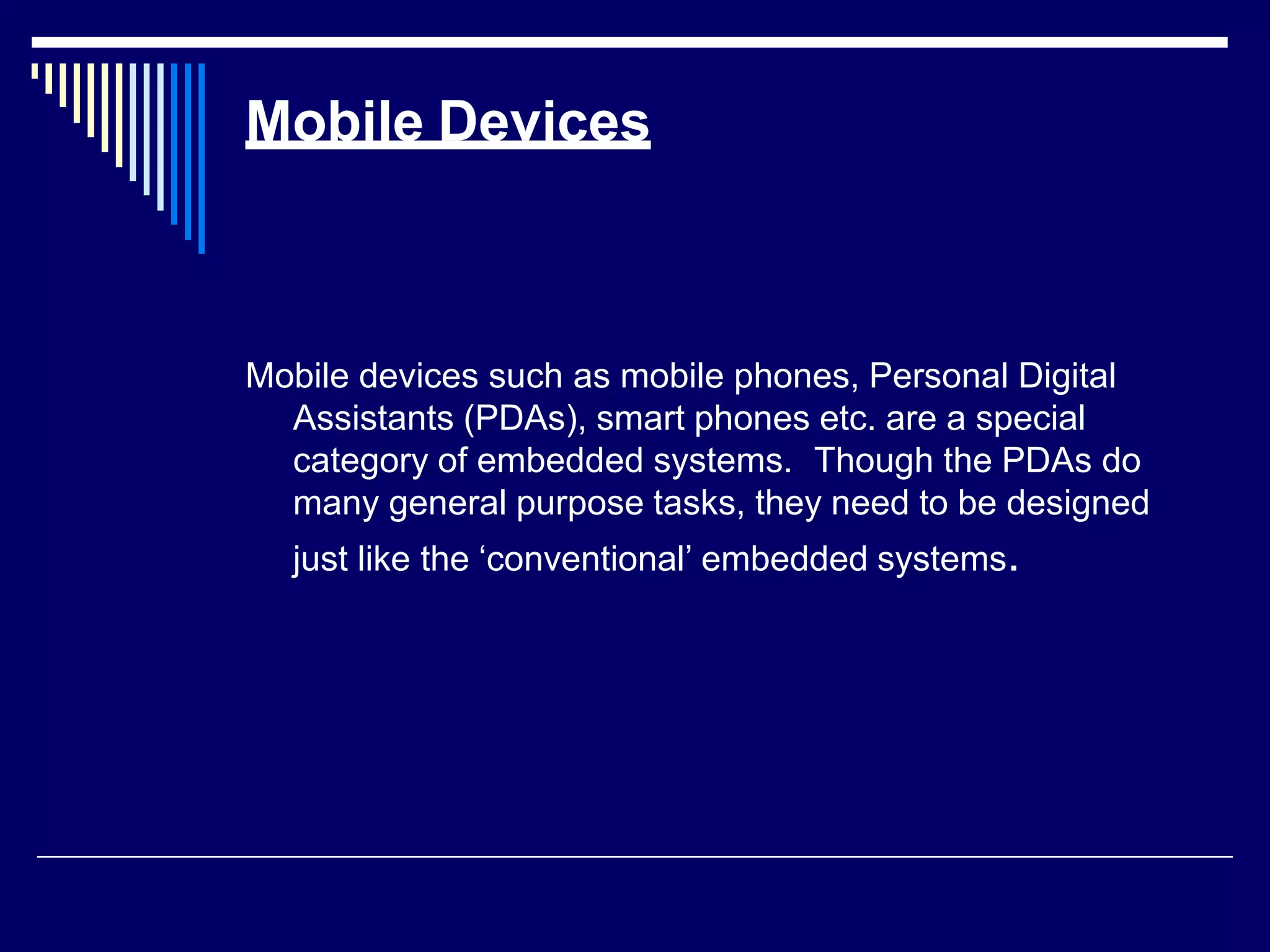Mobile Devices
Mobile devices such as mobile phones, Personal Digital
Assistants (PDAs), smart phones etc. are a special
category of embedded systems. Though the PDAs do
many general purpose tasks, they need to be designed
just like the ‘conventional’ embedded systems.
 