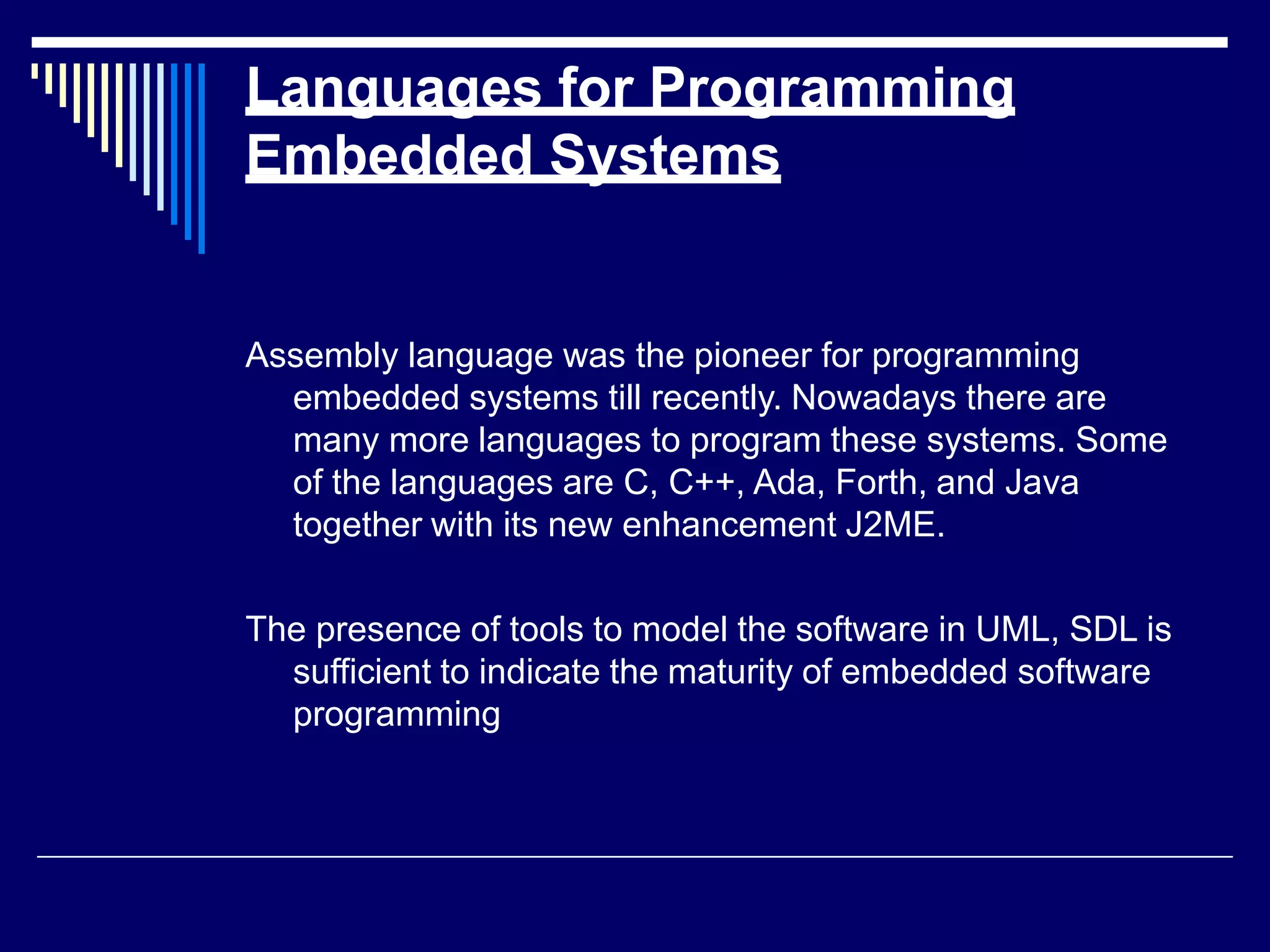 Languages for Programming
Embedded Systems
Assembly language was the pioneer for programming
embedded systems till recently. Nowadays there are
many more languages to program these systems. Some
of the languages are C, C++, Ada, Forth, and Java
together with its new enhancement J2ME.
The presence of tools to model the software in UML, SDL is
sufficient to indicate the maturity of embedded software
programming
 
