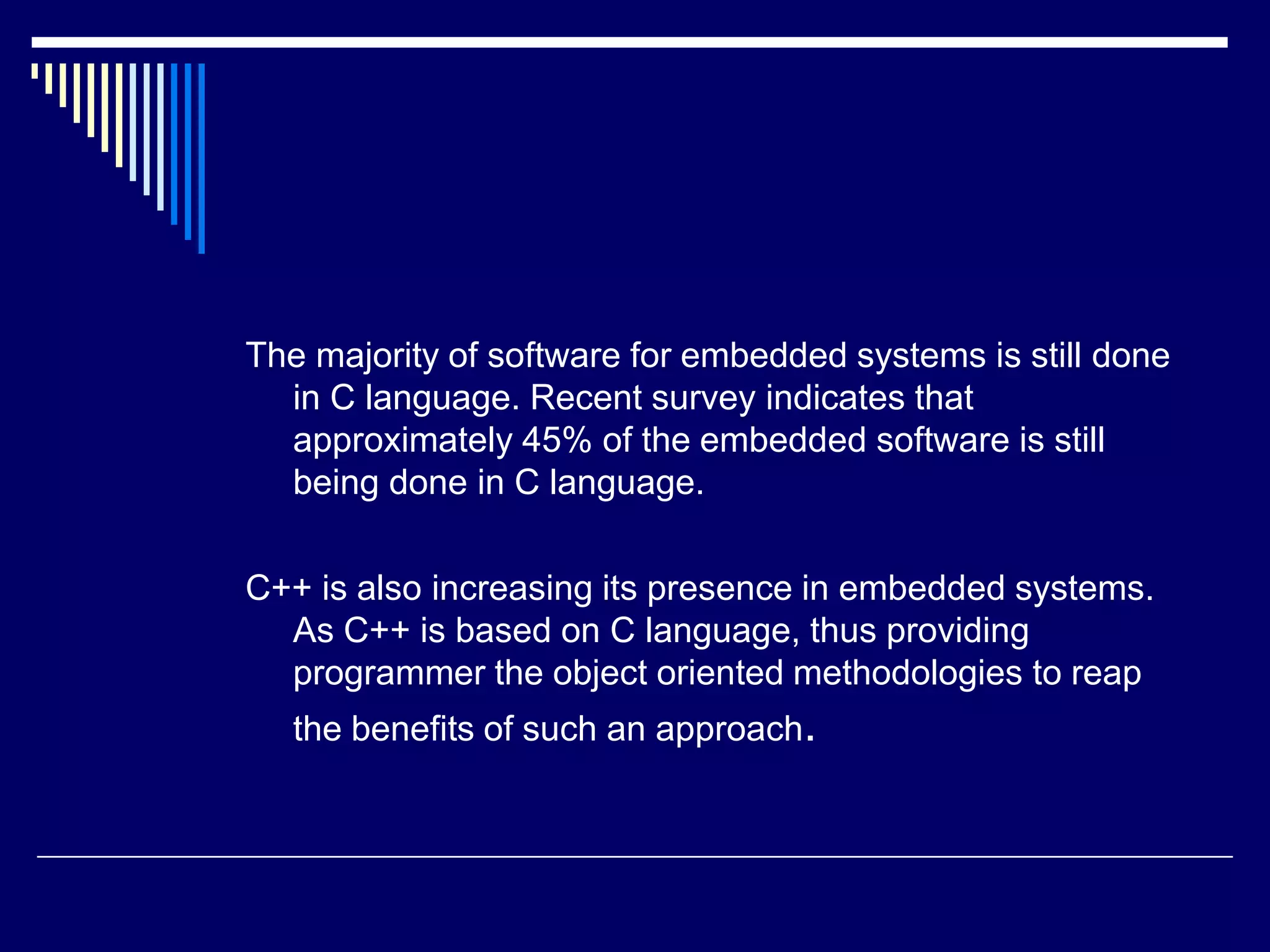 The majority of software for embedded systems is still done
in C language. Recent survey indicates that
approximately 45% of the embedded software is still
being done in C language.
C++ is also increasing its presence in embedded systems.
As C++ is based on C language, thus providing
programmer the object oriented methodologies to reap
the benefits of such an approach.
 
