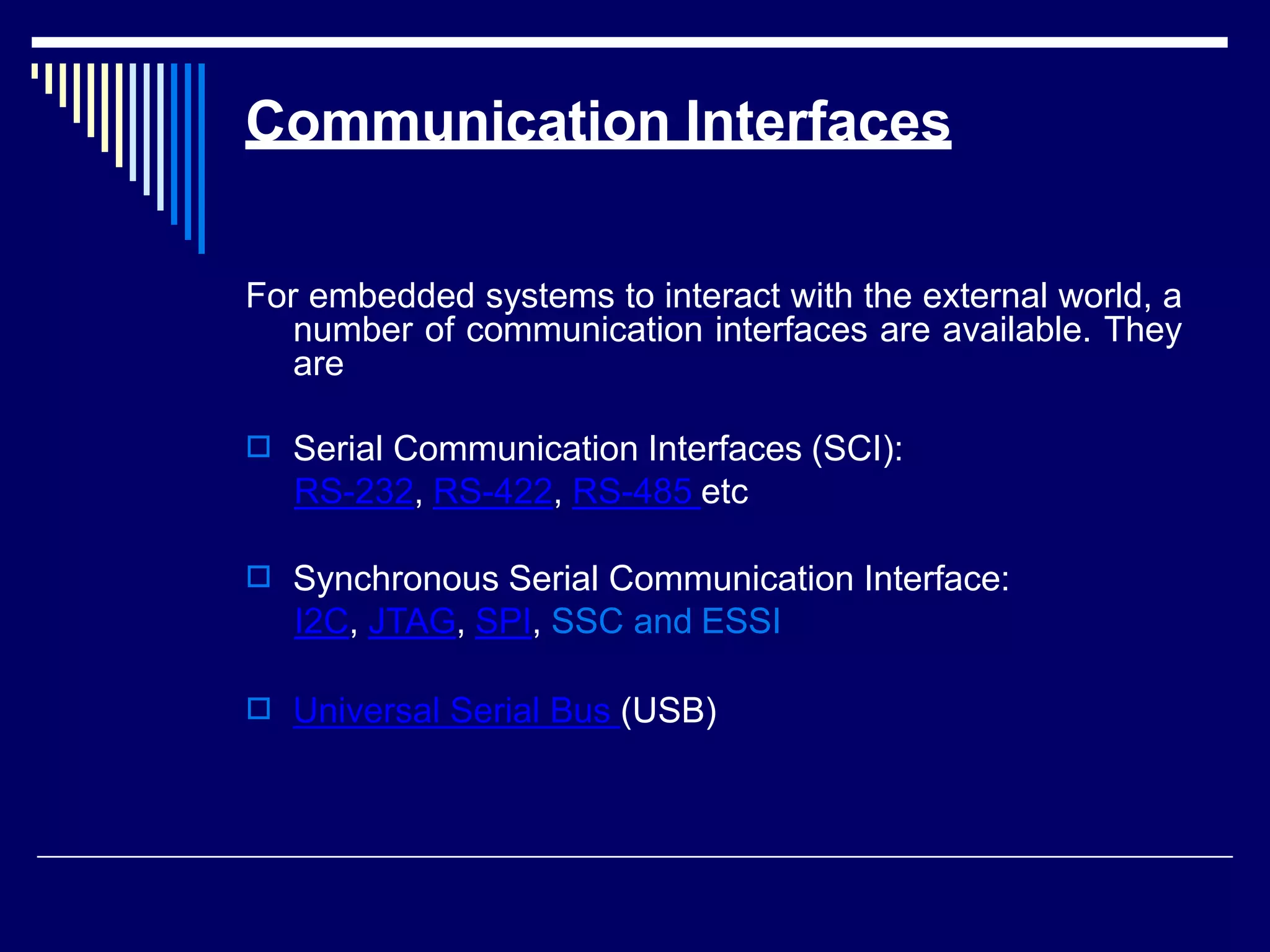 Communication Interfaces
For embedded systems to interact with the external world, a
number of communication interfaces are available. They
are
 Serial Communication Interfaces (SCI):
RS-232, RS-422, RS-485 etc
 Synchronous Serial Communication Interface:
I2C, JTAG, SPI, SSC and ESSI
 Universal Serial Bus (USB)
 