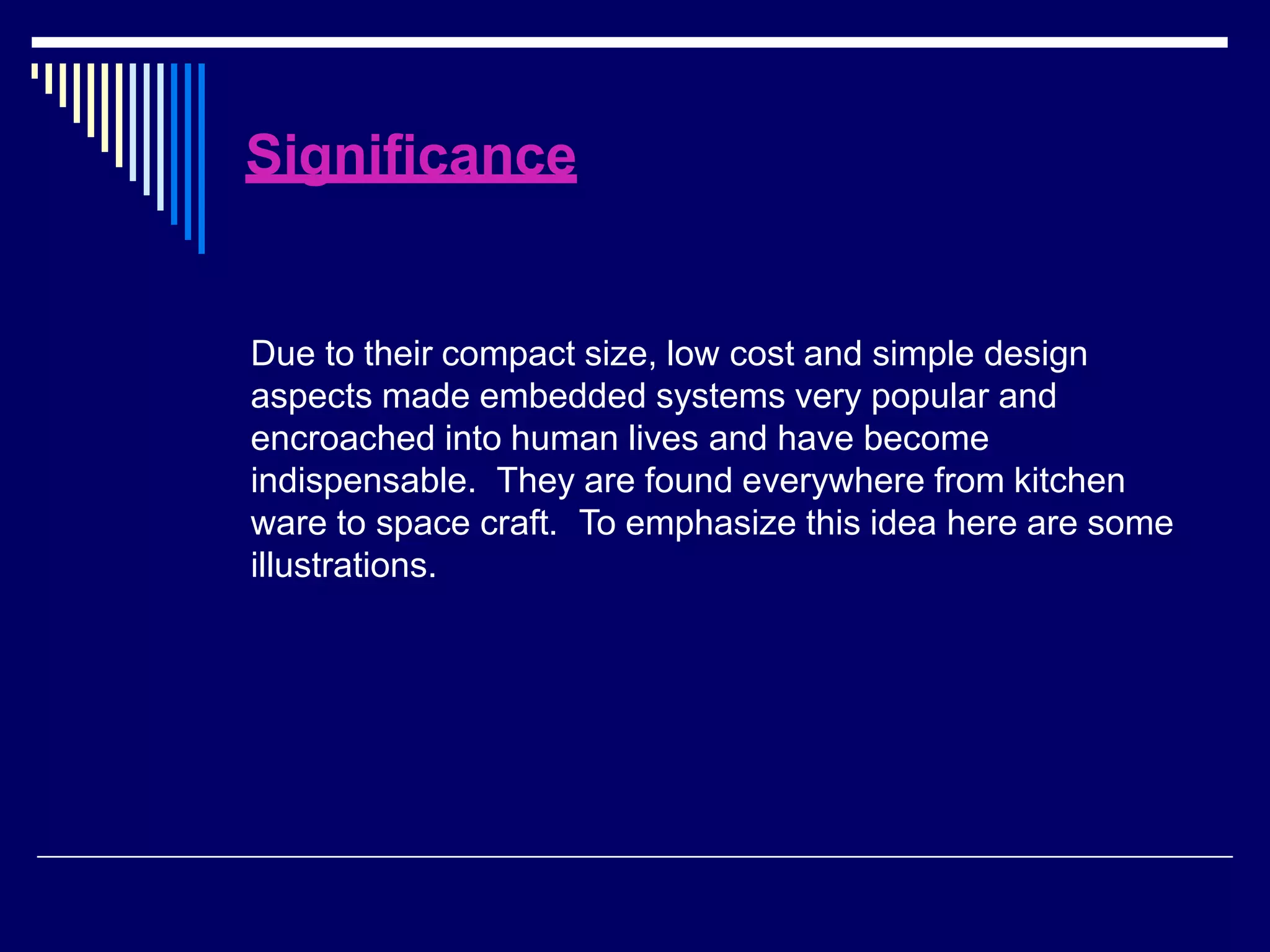 Significance
Due to their compact size, low cost and simple design
aspects made embedded systems very popular and
encroached into human lives and have become
indispensable. They are found everywhere from kitchen
ware to space craft. To emphasize this idea here are some
illustrations.
 