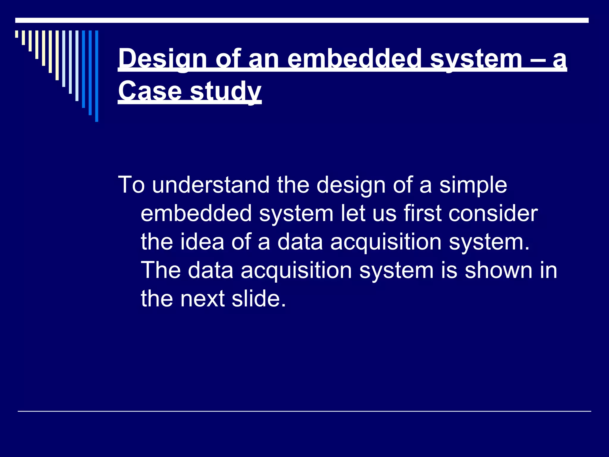 Design of an embedded system – a
Case study
To understand the design of a simple
embedded system let us first consider
the idea of a data acquisition system.
The data acquisition system is shown in
the next slide.
 