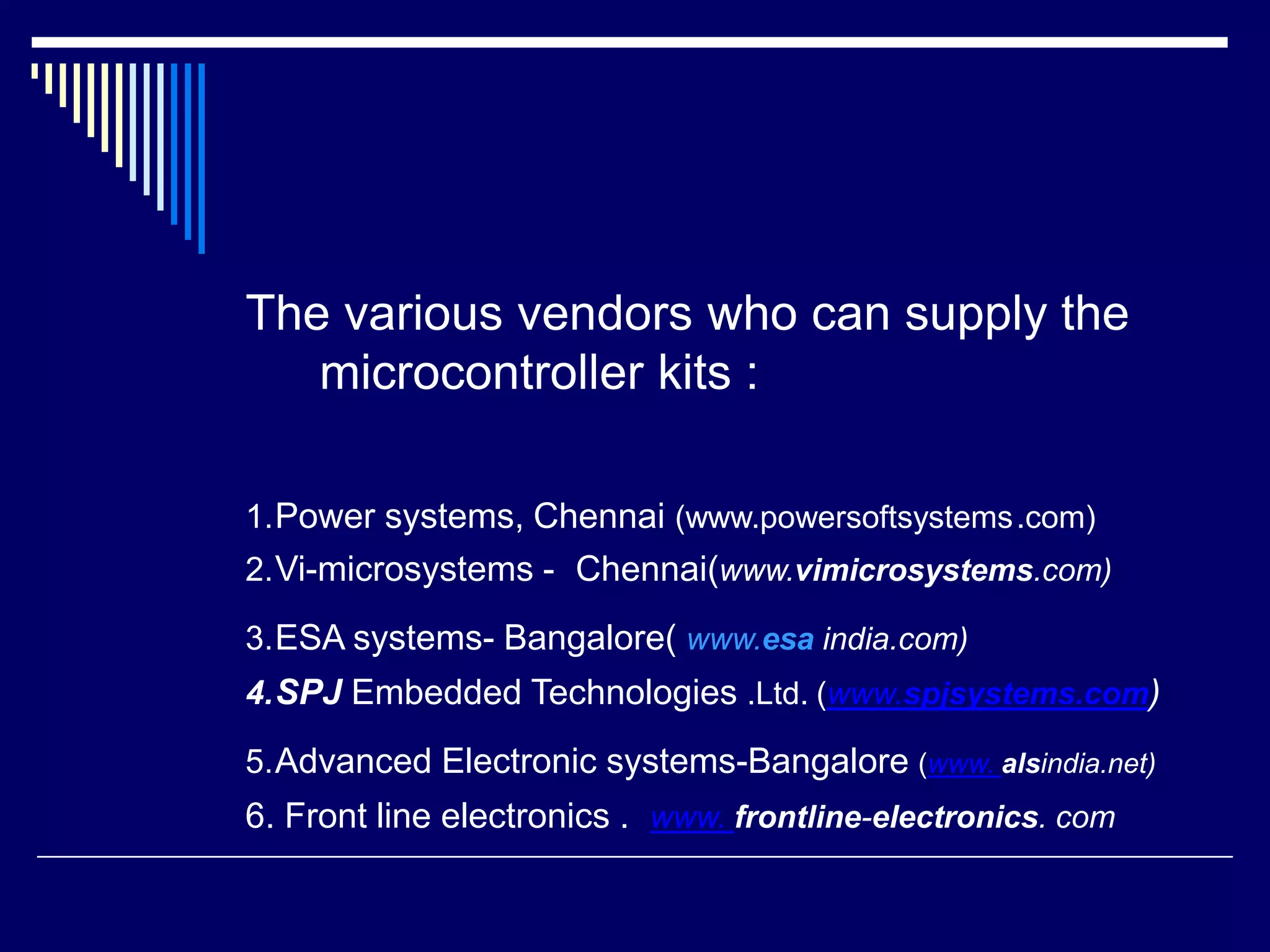The various vendors who can supply the
microcontroller kits :
1.Power systems, Chennai (www.powersoftsystems.com)
2.Vi-microsystems - Chennai(www.vimicrosystems.com)
3.ESA systems- Bangalore( www.esa india.com)
4.SPJ Embedded Technologies .Ltd. (www.spjsystems.com)
5.Advanced Electronic systems-Bangalore (www. alsindia.net)
6. Front line electronics . www. frontline-electronics. com
 