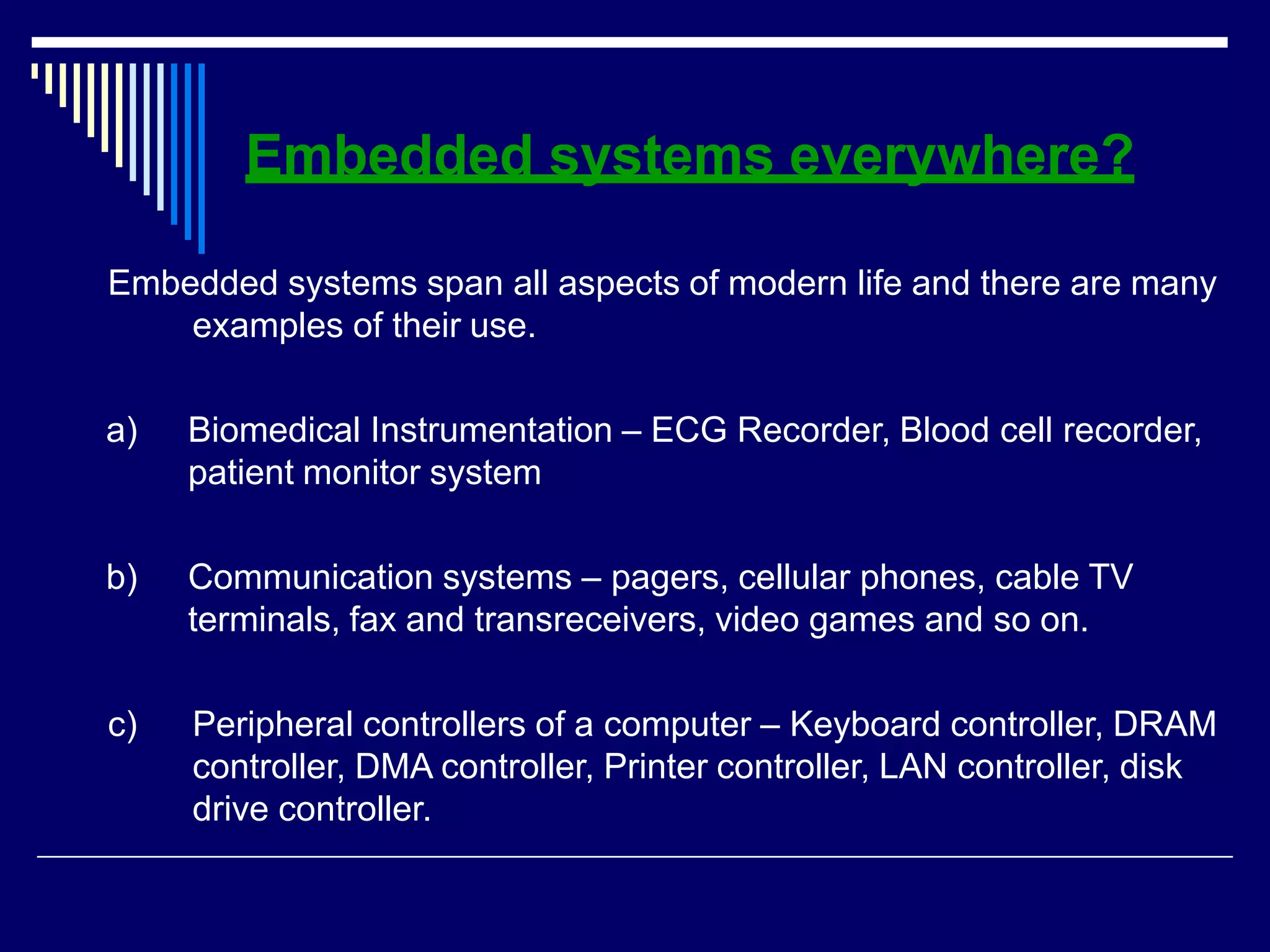 Embedded systems everywhere?
Embedded systems span all aspects of modern life and there are many
examples of their use.
a) Biomedical Instrumentation – ECG Recorder, Blood cell recorder,
patient monitor system
b) Communication systems – pagers, cellular phones, cable TV
terminals, fax and transreceivers, video games and so on.
c) Peripheral controllers of a computer – Keyboard controller, DRAM
controller, DMA controller, Printer controller, LAN controller, disk
drive controller.
 