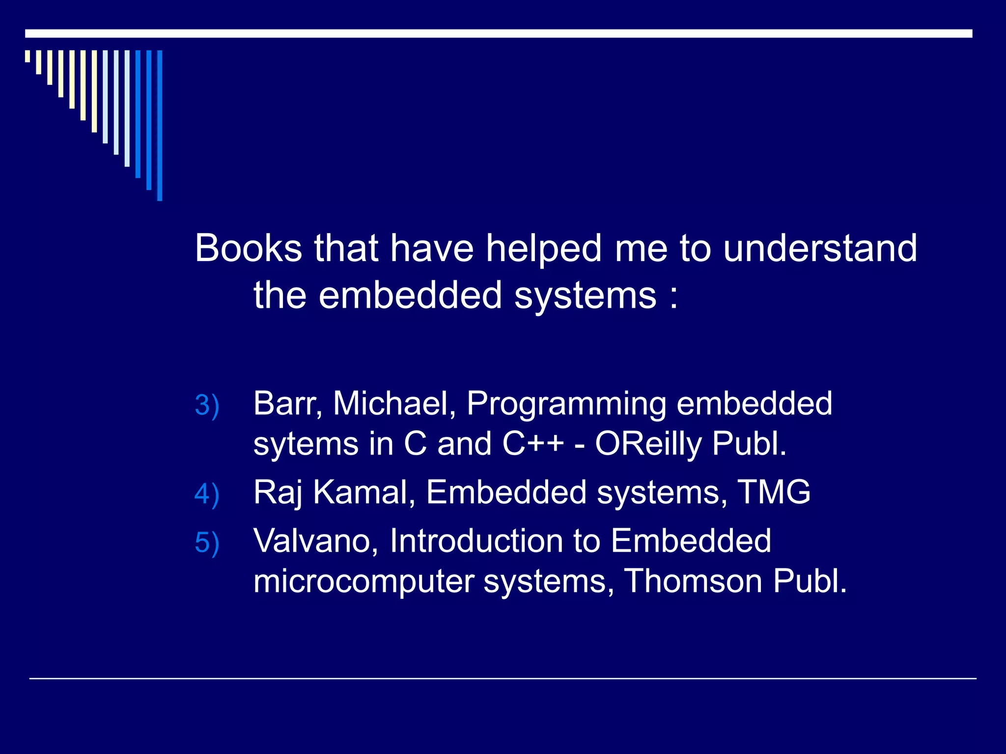 Books that have helped me to understand
the embedded systems :
3) Barr, Michael, Programming embedded
sytems in C and C++ - OReilly Publ.
4) Raj Kamal, Embedded systems, TMG
5) Valvano, Introduction to Embedded
microcomputer systems, Thomson Publ.
 