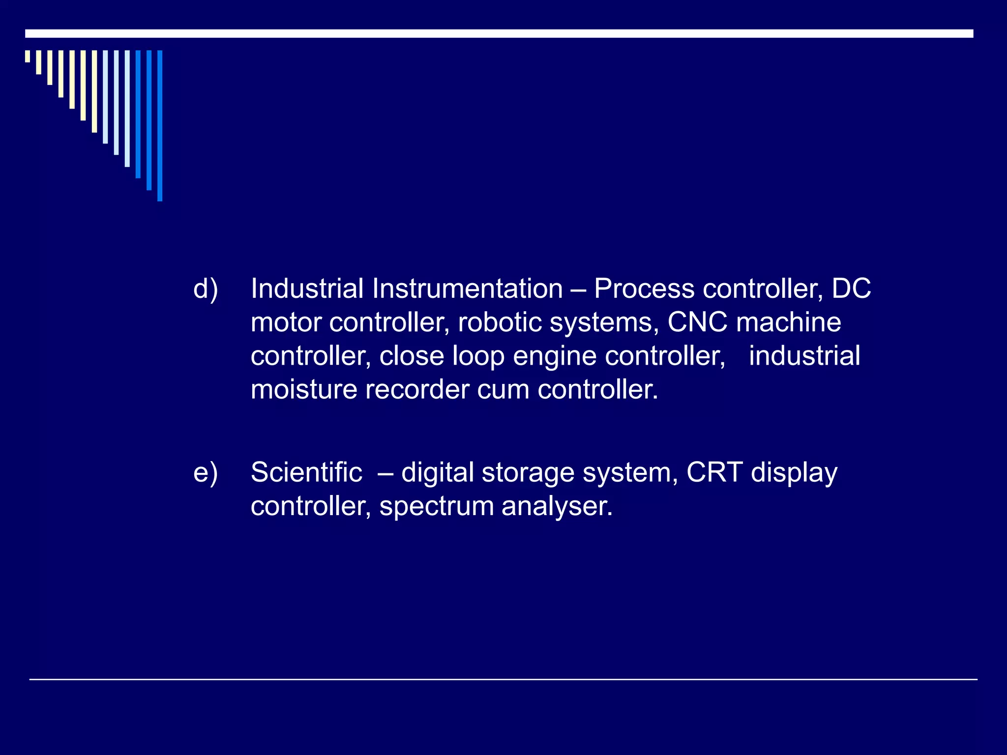 d) Industrial Instrumentation – Process controller, DC
motor controller, robotic systems, CNC machine
controller, close loop engine controller, industrial
moisture recorder cum controller.
e) Scientific – digital storage system, CRT display
controller, spectrum analyser.
 