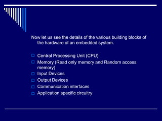 Now let us see the details of the various building blocks of
the hardware of an embedded system.






Central Processing Unit (CPU)
Memory (Read only memory and Random access
memory)
Input Devices
Output Devices
Communication interfaces
Application specific circuitry
 