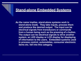 Stand-alone Embedded Systems
As the name implies, stand-alone systems work in
stand-alone mode. They take inputs, process them
and produce the desired output. The input can be
electrical signals from transducers or commands
from a human being such as the pressing of a button.
The output can be electrical signals to drive another
system, an LED display or LCD display for displaying
of information to the users. Embedded systems used
in process control, automobiles, consumer electronic
items etc. fall into this category.
 