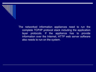 The networked information appliances need to run the
complete TCP/IP protocol stack including the application
layer protocols. If the appliance has to provide
information over the Internet, HTTP web server software
also needs to run on the system.
 