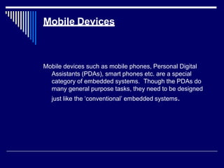 Mobile Devices
Mobile devices such as mobile phones, Personal Digital
Assistants (PDAs), smart phones etc. are a special
category of embedded systems. Though the PDAs do
many general purpose tasks, they need to be designed
just like the ‘conventional’ embedded systems.
 