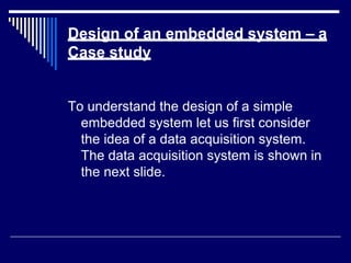 Design of an embedded system – a
Case study
To understand the design of a simple
embedded system let us first consider
the idea of a data acquisition system.
The data acquisition system is shown in
the next slide.
 