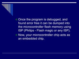  Once the program is debugged, and
found error free it can be dumped into
the microcontroller flash memory using
ISP (Philips - Flash magic or any ISP).
 Now, your microcontroller chip acts as
an embedded chip.
 