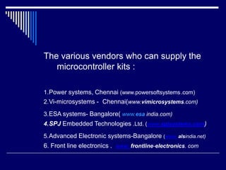 The various vendors who can supply the
microcontroller kits :
1.Power systems, Chennai (www.powersoftsystems.com)
2.Vi-microsystems - Chennai(www.vimicrosystems.com)
3.ESA systems- Bangalore( www.esa india.com)
4.SPJ Embedded Technologies .Ltd. (www.spjsystems.com)
5.Advanced Electronic systems-Bangalore (www. alsindia.net)
6. Front line electronics . www. frontline-electronics. com
 