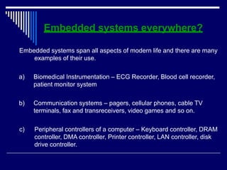 Embedded systems everywhere?
Embedded systems span all aspects of modern life and there are many
examples of their use.
a) Biomedical Instrumentation – ECG Recorder, Blood cell recorder,
patient monitor system
b) Communication systems – pagers, cellular phones, cable TV
terminals, fax and transreceivers, video games and so on.
c) Peripheral controllers of a computer – Keyboard controller, DRAM
controller, DMA controller, Printer controller, LAN controller, disk
drive controller.
 