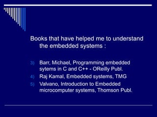 Books that have helped me to understand
the embedded systems :
3) Barr, Michael, Programming embedded
sytems in C and C++ - OReilly Publ.
4) Raj Kamal, Embedded systems, TMG
5) Valvano, Introduction to Embedded
microcomputer systems, Thomson Publ.
 