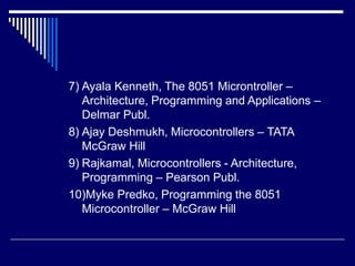 7) Ayala Kenneth, The 8051 Microntroller –
Architecture, Programming and Applications –
Delmar Publ.
8) Ajay Deshmukh, Microcontrollers – TATA
McGraw Hill
9) Rajkamal, Microcontrollers - Architecture,
Programming – Pearson Publ.
10)Myke Predko, Programming the 8051
Microcontroller – McGraw Hill
 