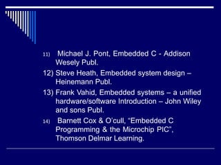 11) Michael J. Pont, Embedded C - Addison
Wesely Publ.
12) Steve Heath, Embedded system design –
Heinemann Publ.
13) Frank Vahid, Embedded systems – a unified
hardware/software Introduction – John Wiley
and sons Publ.
14) Barnett Cox & O’cull, “Embedded C
Programming & the Microchip PIC”,
Thomson Delmar Learning.
 