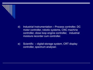 d) Industrial Instrumentation – Process controller, DC
motor controller, robotic systems, CNC machine
controller, close loop engine controller, industrial
moisture recorder cum controller.
e) Scientific – digital storage system, CRT display
controller, spectrum analyser.
 