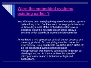 Were the embedded systems
existing earlier ?
Yes, We have been enjoying the grace of embedded system
quite a long time. But they were not so popular because
in those days most of the embedded systems were
designed around a microprocessor unlike today’s
systems which were built around a microcontroller.
As we know a microprocessor by itself do not possess any
memory, ports etc.So everything must be connected
externally by using peripherals like 8255, 8257, 8259 etc.
So the embedded system designed using
microprocessor was not only complicated in design but
also large in size. At the same time the speed of
microprocessor is also a limitation for high end
applications.
 