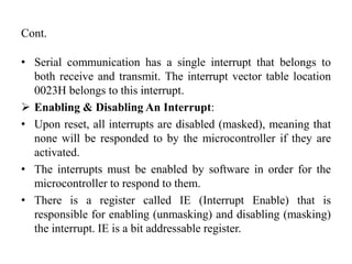 Cont.
• Serial communication has a single interrupt that belongs to
both receive and transmit. The interrupt vector table location
0023H belongs to this interrupt.
 Enabling & Disabling An Interrupt:
• Upon reset, all interrupts are disabled (masked), meaning that
none will be responded to by the microcontroller if they are
activated.
• The interrupts must be enabled by software in order for the
microcontroller to respond to them.
• There is a register called IE (Interrupt Enable) that is
responsible for enabling (unmasking) and disabling (masking)
the interrupt. IE is a bit addressable register.
 