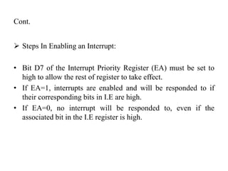Cont.
 Steps In Enabling an Interrupt:
• Bit D7 of the Interrupt Priority Register (EA) must be set to
high to allow the rest of register to take effect.
• If EA=1, interrupts are enabled and will be responded to if
their corresponding bits in I.E are high.
• If EA=0, no interrupt will be responded to, even if the
associated bit in the I.E register is high.
 