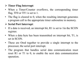  Timer Flag Interrupt:
• When a Timer/Counter overflows, the corresponding timer
flag, TF0 or TF1 is set to 1.
• The flag is cleared to 0, when the resulting interrupt generates
a program call to the appropriate timer subroutine in memory.
 Serial Port Interrupt:
• If a data is received, an interrupt bit, R1 is set to 1in the SCON
register.
• When a data byte has been transmitted on interrupt bit, T1, is
set in SCON.
• These are Ored together to provide a single interrupt to the
processor, the serial port interrupt.
• The program that handles serial data communication must
reset R1 or T1 to 0, to enable the next data communication
operation.
 