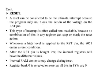 Cont.
 RESET:
• A reset can be considered to be the ultimate interrupt because
the program may not block the action of the voltage on the
RST pin.
• This type of interrupt is often called non-maskable, because no
combination of bits in any register can stop or mask the reset
action.
• Whenever a high level is applied to the RST pin, the 8051
enters a reset condition.
• After the RST pin is bought low, the internal registers will
have the different values.
• Internal RAM contents may change during reset.
• Register bank 0 is selected on reset as all bits in PSW are 0.
 