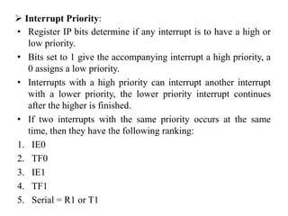  Interrupt Priority:
• Register IP bits determine if any interrupt is to have a high or
low priority.
• Bits set to 1 give the accompanying interrupt a high priority, a
0 assigns a low priority.
• Interrupts with a high priority can interrupt another interrupt
with a lower priority, the lower priority interrupt continues
after the higher is finished.
• If two interrupts with the same priority occurs at the same
time, then they have the following ranking:
1. IE0
2. TF0
3. IE1
4. TF1
5. Serial = R1 or T1
 
