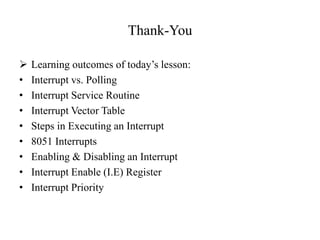 Thank-You
 Learning outcomes of today’s lesson:
• Interrupt vs. Polling
• Interrupt Service Routine
• Interrupt Vector Table
• Steps in Executing an Interrupt
• 8051 Interrupts
• Enabling & Disabling an Interrupt
• Interrupt Enable (I.E) Register
• Interrupt Priority
 