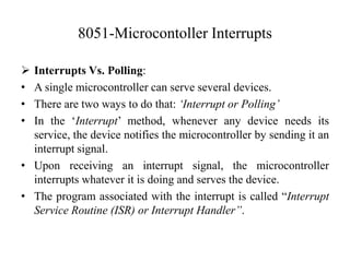 8051-Microcontoller Interrupts
 Interrupts Vs. Polling:
• A single microcontroller can serve several devices.
• There are two ways to do that: ‘Interrupt or Polling’
• In the ‘Interrupt’ method, whenever any device needs its
service, the device notifies the microcontroller by sending it an
interrupt signal.
• Upon receiving an interrupt signal, the microcontroller
interrupts whatever it is doing and serves the device.
• The program associated with the interrupt is called “Interrupt
Service Routine (ISR) or Interrupt Handler”.
 