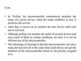 Cont.
• In ‘Polling’ the microcontroller continuously monitors the
status of a given device, when the status condition is met, it
performs the service.
• After that, it moves on to monitor the next device until each
one is serviced.
• Although polling can monitor the status of several devices and
serve each of them as certain conditions are met, it is not an
efficient use of the microcontroller.
• The advantage of interrupt is that the microcontroller can serve
many devices (not all at the same time) each device can get the
attention of the microcontroller based on the priority assigned
to it.
 