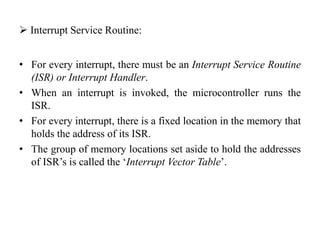  Interrupt Service Routine:
• For every interrupt, there must be an Interrupt Service Routine
(ISR) or Interrupt Handler.
• When an interrupt is invoked, the microcontroller runs the
ISR.
• For every interrupt, there is a fixed location in the memory that
holds the address of its ISR.
• The group of memory locations set aside to hold the addresses
of ISR’s is called the ‘Interrupt Vector Table’.
 