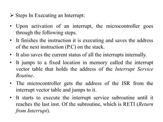  Steps In Executing an Interrupt:
• Upon activation of an interrupt, the microcontroller goes
through the following steps.
• It finishes the instruction it is executing and saves the address
of the next instruction (P.C) on the stack.
• It also saves the current status of all the interrupts internally.
• It jumps to a fixed location in memory called the interrupt
vector table that holds the address of the Interrupt Service
Routine.
• The microcontroller gets the address of the ISR from the
interrupt vector table and jumps to it.
• It starts to execute the interrupt service subroutine until it
reaches the last inst. Of the subroutine, which is RETI (Return
from Interrupt).
 