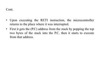 Cont.
• Upon executing the RETI instruction, the microcontroller
returns to the place where it was interrupted.
• First it gets the (P.C) address from the stack by popping the top
two bytes of the stack into the P.C. then it starts to execute
from that address.
 