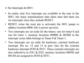  Six Interrupts In 8051:
• In reality only five interrupts are available to the user in the
8051, but many manufacturers data sheet state that there are
six interrupts since they include RESET.
• RESET, when the reset pin is activated, the 8051 jumps to
address location 0000. this is power up-reset.
• Two interrupts are set aside for the timers: one for timer 0 and
one for timer 1, memory locations 000BH & 001BH in the
interrupt vector table belongs to Timer 0 & Timer 1.
• Two interrupts are set aside for hardware, external hardware
interrupt. Pin no. 12 and 13 in port 3are for the external
hardware interrupt INT0 & INT1. These external interrupts are
also referred to as EX1 & EX2, memory locations 0003H and
0013H are assigned to INT0 & INT1.
 