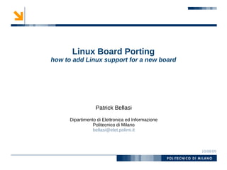 Linux Board Porting
how to add Linux support for a new board




                  Patrick Bellasi

      Dipartimento di Elettronica ed Informazione
                 Politecnico di Milano
                 bellasi@elet.polimi.it



                                                    10/08/09
 