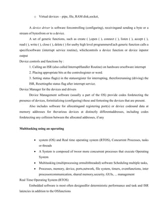 www.jntuworld.com

www.jwjobs.net

o Virtual devices – pipe, file, RAM disk,socket,

A device driver is software forcontrolling (configuring), receivingand sending a byte or a
stream of bytesfrom or to a device.
A set of generic functions, such as create ( ),open ( ), connect ( ), listen ( ), accept ( ),
read ( ), write ( ), close ( ), delete ( ) for useby high level programmersEach generic function calls a
specificsoftware (interrupt service routine), whichcontrols a device function or device inputor
output
Device controls and functions by :
1. Calling an ISR (also called InterruptHandler Routine) on hardware orsoftware interrupt
2. Placing appropriate bits at the controlregister or word.
3. Setting status flag(s) in the statusregister for interrupting, thereforerunning (driving) the
ISR, Resettingthe status flag after interrupt service.
Device Manager for the devices and drivers
Device Management software (usually a part of the OS) provide codes fordetecting the
presence of devices, forinitializing (configuring) these and fortesting the devices that are present.
Also includes software for allocatingand registering port(s) or device codesand data at
memory addresses for thevarious devices at distinctly differentaddresses, including codes
fordetecting any collision between the allocated addresses, if any

Multitasking using an operating


system (OS) and Real time operating system (RTOS), Concurrent Processes, tasks
or threads



A System is composed of twoor more concurrent processes that execute Operating
System



Multitasking (multiprocessing ormultithreaded) software Scheduling multiple tasks,



Processes, memory, device, ports,network, file system, timers, eventfunctions, inter
processorcommunication, shared memory,security, GUIs, ... management

Real Time Operating System (RTOS)
Embedded software is most often designedfor deterministic performance and task and ISR
latencies in addition to the OSfunctions

www.jntuworld.com

 