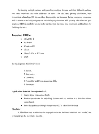 www.jntuworld.com

www.jwjobs.net

Performing multiple actions andcontrolling multiple devices and their ISRswith defined
real time constraints and with deadlines for these Task and ISRs priority allocations, their
preemptive scheduling, OS for providing deterministic performance during concurrent processing
and execution with hard(stringent) or soft timing requirements with priority allocation and preemption. RTOS is needed when the tasks for thesystem have real time constraints anddeadlines for
finishing the tasks

Important RTOSes


OS μCOS-II



VxWorks



Windows CE



OSEK



Linux 2.6.24 or RTLinux



QNX

So Development Toolsftware tools

1. Editor,
2. Interpreter,
3. Compiler,
4. Assembler and Cross Assembler, IDE,
5. Prototyper

Application Software DevelopmentTools


Source Code Engineering Tools



Stethoscope (tracks the switching fromone task to another as a function oftime,
stores beats)



Trace Scope (traces changes in aparameter(s) as a function of time)

Simulator
A Simulator used to simulate the targetprocessor and hardware elements on a hostPC and
to run and test the executable module.

www.jntuworld.com

 